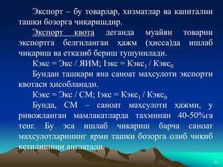 23
Экспорт – бу товарлар, хизматлар ва капитални
ташқи бозорга чиқаришдир.
Экспорт квота деганда муайян товарни
экспортга белгиланган ҳажм (ҳисса)да ишлаб
чиқариш ва етказиб бериш тушунилади.
Кэкс = Экс / ЯИМ; Iэкс = Кэкс1 / Кэкс0
Бундан ташқари яна саноат маҳсулоти экспорти
квотаси ҳисобланади.
Кэкс = Экс / СМ; Iэкс = Кэкс1 / Кэкс0
Бунда, СМ – саноат маҳсулоти ҳажми, у
ривожланган мамлакатларда тахминан 40-50%га
тенг. Бу эса ишлаб чиқариш барча саноат
маҳсулотларининг ярми ташқи бозорга олиб чиқиб
кетилишини англатади.
 