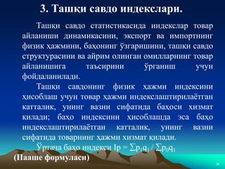 24
3. Ташқи савдо индекслари.
Ташқи савдо статистикасида индекслар товар
айланиши динамикасини, экспорт ва импортнинг
физик ҳажмини, баҳонинг ўзгаришини, ташқи савдо
структурасини ва айрим олинган омилларнинг товар
айланишига таъсирини ўрганиш учун
фойдаланилади.
Ташқи савдонинг физик ҳажми индексини
ҳисоблаш учун товар ҳажми индекслаштирилаётган
катталик, унинг вазни сифатида баҳоси хизмат
қилади; баҳо индексини ҳисоблашда эса баҳо
индекслаштирилаётган катталик, унинг вазни
сифатида товарнинг ҳажми хизмат қилади.
Ўртача баҳо индекси Ip = p1q1 / p0q1
(Пааше формуласи)
 