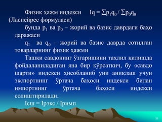 25
Физик ҳажм индекси Iq = p1q0 / p0q0
(Ласпейрес формуласи)
бунда р1 ва р0 – жорий ва базис даврдаги баҳо
даражаси
q1 ва q0 – жорий ва базис даврда сотилган
товарларнинг физик ҳажми
Ташқи савдонинг ўзгаришини таҳлил қилишда
фойдаланиладиган яна бир кўрсаткич, бу «савдо
шарти» индекси ҳисобланиб уни аниқлаш учун
экспортнинг ўртача баҳоси индекси билан
импортнинг ўртача баҳоси индекси
солиштирилади.
Iсш = Iрэкс / Iримп
 