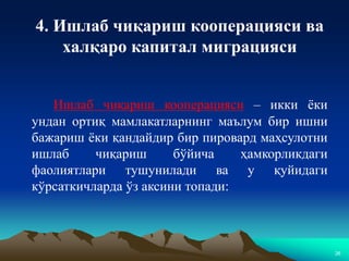 26
4. Ишлаб чиқариш кооперацияси ва
халқаро капитал миграцияси
Ишлаб чиқариш кооперацияси – икки ёки
ундан ортиқ мамлакатларнинг маълум бир ишни
бажариш ёки қандайдир бир пировард маҳсулотни
ишлаб чиқариш бўйича ҳамкорликдаги
фаолиятлари тушунилади ва у қуйидаги
кўрсаткичларда ўз аксини топади:
 