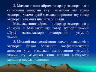 29
2. Мамлакатнинг айрим товарлар экспортидаги
салмоғини аниқлаш учун мамлакат шу товар
экспорти ҳажми дунё мамлакатларининг шу товар
экспорти ҳажмига нисбати олинади
Мамлакатнинг айрим товарлар экспортидаги
салмоғи = Мамлакат шу товар экспорт ҳажми
/Дунё мамлакатлари экспортининг умумий
ҳажми
3. Миллий иқтисодиётнинг жаҳон иқтисодиёти
экспорти билан боғланиш коэффициентини
аниқлаш учун мамлакат экспортининг умумий
ҳажми шу мамлакат ялпи миллий маҳсулоти
ҳажмига нисбати олинади
 