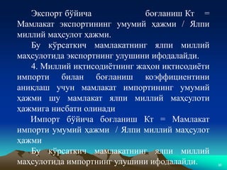 30
Экспорт бўйича боғланиш Кт =
Мамлакат экспортининг умумий ҳажми / Ялпи
миллий маҳсулот ҳажми.
Бу кўрсаткич мамлакатнинг ялпи миллий
маҳсулотида экспортнинг улушини ифодалайди.
4. Миллий иқтисодиётнинг жаҳон иқтисодиёти
импорти билан боғланиш коэффициентини
аниқлаш учун мамлакат импортининг умумий
ҳажми шу мамлакат ялпи миллий маҳсулоти
ҳажмига нисбати олинади
Импорт бўйича боғланиш Кт = Мамлакат
импорти умумий ҳажми / Ялпи миллий маҳсулот
ҳажми
Бу кўрсаткич мамлакатнинг ялпи миллий
маҳсулотида импортнинг улушини ифодалайди.
 
