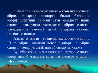 31
5. Миллий иқтисодиётнинг жаҳон иқтисодиёти
айрим товарлар экспорти билан боғланиш
коэффициентини аниқаш учун мамлакат айрим
олинган товарлари экспортини айрим олинган
товарларнинг умумий ишлаб чиқариш ҳажмига
нисбати олинади
Айрим олинган товарлар экспорти боғланиш
Кт = Айрим олинган товар экспорти / Айрим
олинган товар умумий ишлаб чиқариш ҳажми
Бу кўрсаткич мамлакатнинг айрим олинган
товар ишлаб чиқариш ҳажмида экспорт улушини
ифодалайди.
 