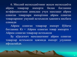 32
6. Миллий иқтисодиётнинг жаҳон иқтисодиёти
айрим товарлар импорти билан боғланиш
коэффициентини аниқлаш учун мамлакат айрим
олинган товарлари импортини айрим олинган
товарларнинг умумий истеъмоли ҳажмига нисбати
олинади
Айрим олинган товарлар импорт бўйича
боғланиш Кт = Айрим олинган товар импорти /
Айрим олинган товарлар истеъмоли
Бу кўрсаткич мамлакатнинг айрим олинган
товарлар истеъмоли ҳажмида импорт улушини
ифодалайди.
 