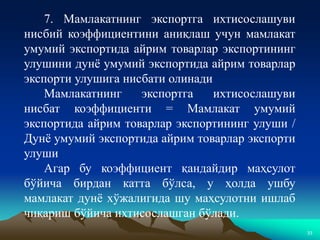 33
7. Мамлакатнинг экспортга ихтисослашуви
нисбий коэффициентини аниқлаш учун мамлакат
умумий экспортида айрим товарлар экспортининг
улушини дунё умумий экспортида айрим товарлар
экспорти улушига нисбати олинади
Мамлакатнинг экспортга ихтисослашуви
нисбат коэффициенти = Мамлакат умумий
экспортида айрим товарлар экспортининг улуши /
Дунё умумий экспортида айрим товарлар экспорти
улуши
Агар бу коэффициент қандайдир маҳсулот
бўйича бирдан катта бўлса, у ҳолда ушбу
мамлакат дунё хўжалигида шу маҳсулотни ишлаб
чиқариш бўйича ихтисослашган бўлади.
 