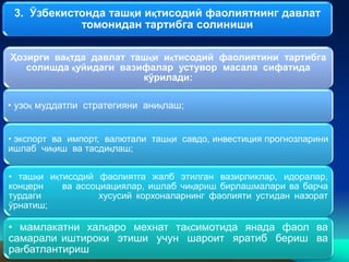 3. Ўзбекистонда ташқи иқтисодий фаолиятнинг давлат
томонидан тартибга солиниши
Ҳозирги вақтда давлат ташқи иқтисодий фаолиятини тартибга
солишда қуйидаги вазифалар устувор масала сифатида
кўрилади:
• узоқ муддатли стратегияни аниқлаш;
• экспорт ва импорт, валютали ташқи савдо, инвестиция прогнозларини
ишлаб чиқиш ва тасдиқлаш;
• ташқи иқтисодий фаолиятга жалб этилган вазирликлар, идоралар,
концерн ва ассоциациялар, ишлаб чиқариш бирлашмалари ва барча
турдаги хусусий корхоналарнинг фаолияти устидан назорат
ўрнатиш;
• мамлакатни халқаро мехнат тақсимотида янада фаол ва
самарали иштироки этиши учун шароит яратиб бериш ва
рағбатлантириш
 