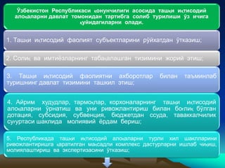 Ўзбекистон Республикаси қонунчилиги асосида ташқи иқтисодий
алоқаларни давлат томонидан тартибга солиб турилиши ўз ичига
қуйидагиларни олади.
1. Ташқи иқтисодий фаолият субъектларини рўйхатдан ўтказиш;
2. Солиқ ва имтиёзларнинг табақалашган тизимини жорий этиш;
3. Ташқи иқтисодий фаолиятни ахборотлар билан таъминлаб
туришнинг давлат тизимини ташкил этиш;
4. Айрим худудлар, тармоқлар, корхоналарнинг ташқи иқтисодий
алоқаларни ўрнатиш ва уни ривожлантириш билан боғлиқ бўлган
дотация, субсидия, субвенция, бюджетдан ссуда, таваккалчилик
суғуртаси шаклида молиявий ёрдам бериш;
5. Республикада ташқи иқтисодий алоқаларни турли хил шаклларини
ривожлантиришга қаратилган мақсадли комплекс дастурларни ишлаб чиқиш,
молиялаштириш ва экспертизасини ўтказиш;
 
