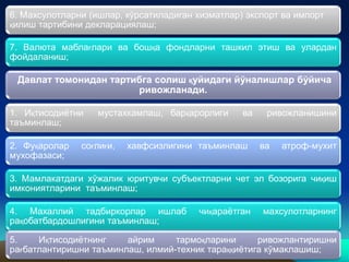 7. Валюта маблағлари ва бошқа фондларни ташкил этиш ва улардан
фойдаланиш;
Давлат томонидан тартибга солиш қуйидаги йўналишлар бўйича
ривожланади.
1. Иқтисодиётни мустахкамлаш, барқарорлиги ва ривожланишини
таъминлаш;
2. Фуқаролар соғлиғи, хавфсизлигини таъминлаш ва атроф-мухит
мухофазаси;
3. Мамлакатдаги хўжалик юритувчи субъектларни чет эл бозорига чиқиш
имкониятларини таъминлаш;
4. Махаллий тадбиркорлар ишлаб чиқараётган махсулотларнинг
рақобатбардошлигини таъминлаш;
5. Иқтисодиётнинг айрим тармоқларини ривожлантиришни
рағбатлантиришни таъминлаш, илмий-техник тараққиётига кўмаклашиш;
6. Махсулотларни (ишлар, кўрсатиладиган хизматлар) экспорт ва импорт
қилиш тартибини декларациялаш;
 