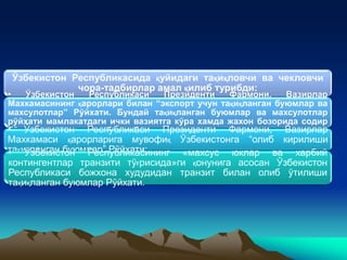 Ўзбекистон Республикасида қуйидаги тақиқловчи ва чекловчи
чора-тадбирлар амал қилиб турибди:
• Ўзбекистон Республикаси Президенти Фармони, Вазирлар
Махкамасининг қарорлари билан “экспорт учун тақиқланган буюмлар ва
махсулотлар” Рўйхати. Бундай тақиқланган буюмлар ва махсулотлар
рўйхати мамлакатдаги ички вазиятга кўра хамда жахон бозорида содир
бўлган вазиятдан келиб чиқиб тузилади.• Ўзбекистон Республикаси Президенти Фармони, Вазирлар
Махкамаси қарорларига мувофиқ Ўзбекистонга “олиб кирилиши
тақиқланган буюмлар” Рўйхати;• Ўзбекистон Республикасининг «махсус юклар ва харбий
контингентлар транзити тўғрисида»ги қонунига асосан Ўзбекистон
Республикаси божхона худудидан транзит билан олиб ўтилиши
тақиқланган буюмлар Рўйхати.
 