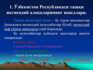 4
Ташқи иқтисодий алоқа – бу турли мамлакатлар
ўртасидаги иқтисодий муносабатлар бўлиб, иқтисодий
наф кўриш мақсадида олиб борилади.
Бу муносабатлар қуйидаги шаклларда амалга
оширилади:
- ташқи савдо
- ишлаб чиқариш кооперацияси
- капитал миграцияси
- ишчи кучи миграцияси
- ўзаро тўловлар ва ҳисоб валюта
муомалалари ва ҳ.к.
1. Ўзбекистон Республикаси ташқи
иқтисодий алоқаларининг шакллари.
 