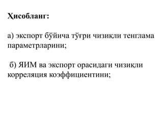Ҳисобланг:
а) экспорт бўйича тўғри чизиқли тенглама
параметрларини;
б) ЯИМ ва экспорт орасидаги чизиқли
корреляция коэффициентини;
 