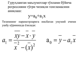 Гуруҳланган маълумотлар тўплами бўйича
регрессияни тўғри чизиқли тенгламасини
аниқлаш:
y=а0+а1х
Тизимнинг параметрларига нисбатан умумий ечими
ушбу кўринишда ёзилади:
xay
xx
yxxy
a 10
221 a
)(




 