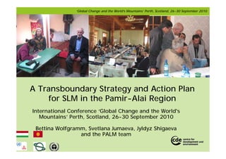 ‘Global Change and the World's Mountains’ Perth, Scotland, 26-30 September 2010




A Transboundary Strategy and Action Plan
    for SLM in the Pamir-Alai Region
International Conference ‘Global Change and the World's
   Mountains’ Perth, Scotland, 26-30 September 2010

 Bettina Wolfgramm, Svetlana Jumaeva, Jyldyz Shigaeva
                 and the PALM team
 