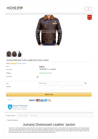Jumanji Welcome to the Jungle Nick Jonas Jacket
Rating: 2 product reviews
RRP: $199.00
Your Price: $149.00 You Save ($50.00)
Shipping: Calculated at checkout
Sizing Info:
Size: Choose a Size
Quantity:
Add to Cart
Payment:
Buyer Protection
Lowest Price Guaranteed
100% Secure Transaction
Product Description
Jumanji Distressed Leather Jacket
Jumanji is an old 90s adventures movie brother and sister with their strange board games tricks, a few months back Jumanji: Welcome to the Jungle released
and it was more thrilling than the old movie. Nick Jonas played a character as “Alex” and he wore this jacket. We make the same outfit in Real distressed
leather with inside viscose lining. It has a rib-knitted cuff and rib-knitted waist added for an attractive look. Nick Jones Jacket has the front zipper closure and
front shearling collar style. Two front pockets with buttons have been included in the features.
Product Details Product Gallery Size Chart
$50.00
Saved
1
 