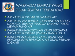 WASPADAI TEMPAT YANG
TIDAK SEMPAT TERPANTAU
 AIR YANG TERJEBAK DI TALANG AIR
 AIR PADA VAS BUNGA, TAMPUNGAN KULKAS
DAN ALAT RUMAH TANGGA LAINNYA YANG
MENAMPUNG AIR
 PAGAR RUMAH/SEKOLAH YANG TERDAPAT
AIR YANG TERJEBAK (PAGAR BAMBU DLL)
 BANGUNAN KOSONG YANG TIDAK ADA
PENGHUNINYA SEHINGGA AIR TIDAK PERNAH
DIGANTI
 