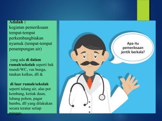 Mengapa
dilakukan
pemberantasan
sarang
nyamuk?
Agar rumah bebas
dari nyamuk dan
jentik nyamuk
Rumah bebas jentik
adalah rumah tangga yang
setelah dilakuan
pemeriksaan jentik secara
bekala tidak terdapat jentik
nyamuk.
Apa itu
pemeriksaan
jentik berkala?
Adalah :
kegiatan pemeriksaan
tempat-tempat
perkembangbiakan
nyamuk (tempat-tempat
penampungan air)
yang ada di dalam
rumah/sekolah seperti bak
mandi/WC, vas bunga,
tatakan kulkas, dll &
di luar rumah/sekolah
seperti talang air, alas pot
kembang, ketiak daun,
lubang pohon, pagar
bambu, dll yang dilakukan
secara teratur setiap
minggu.
 