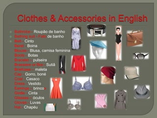  Bathrobe - Roupão de banho
 Bathing suit - Fato de banho
 Belt - Cinto
Beret - Boina
Blouse - Blusa, camisa feminina
Boots - Botas
Bracelet – pulseira
Brassiere or Bra - Sutiã
Briefcase – maleta
Cap - Gorro, boné
Coat - Casaco
Dress - Vestido
Earrings – brincos
Girdle - Cinta
Glasses – óculos
Gloves - Luvas
Hat - Chapéu
 