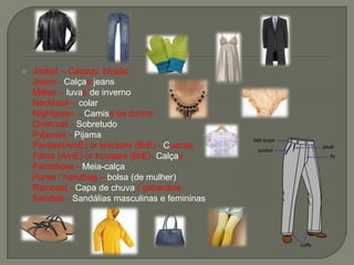  Jacket – Casaco, blusão
Jeans - Calças jeans
Mitten – luvas de inverno
Necklace – colar
Nightgown – Camisa de dormir
Overcoat - Sobretudo
Pyjamas - Pijama
Panties(AmE) or knickers (BrE) - Cuecas
Pants (AmE) or trousers (BrE)- Calças
Pantshose - Meia-calça
Purse / handbag – bolsa (de mulher)
Raincoat - Capa de chuva / gabardine
Sandals - Sandálias masculinas e femininas
 