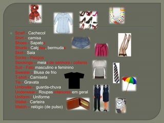  Scarf - Cachecol
Shirt – camisa
Shoes - Sapatos
Shorts - Calções, bermudas
Skirt - Saia
Socks - Peúgos
Stockings – meias de senhora / collants
Suit - Fato masculino e feminino
Sweater - Blusa de frio
T-shirt - Camiseta
Tie - Gravata
Umbrella – guarda-chuva
Underwear - Roupas interiores em geral
Uniform - Uniforme
Wallet - Carteira
Watch – relógio (de pulso)
 