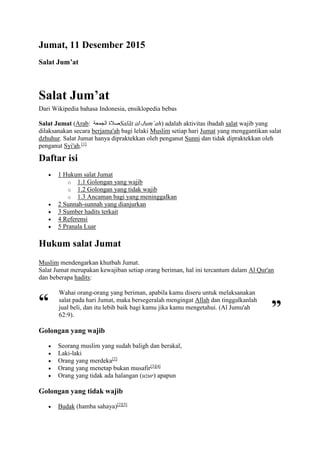 Jumat, 11 Desember 2015
Salat Jum’at
Salat Jum’at
Dari Wikipedia bahasa Indonesia, ensiklopedia bebas
Salat Jumat (Arab: ‫الجمعة‬ ‫صالة‬Salāt al-Jum`ah) adalah aktivitas ibadah salat wajib yang
dilaksanakan secara berjama'ah bagi lelaki Muslim setiap hari Jumat yang menggantikan salat
dzhuhur. Salat Jumat hanya dipraktekkan oleh penganut Sunni dan tidak dipraktekkan oleh
penganut Syi'ah.[1]
Daftar isi
 1 Hukum salat Jumat
o 1.1 Golongan yang wajib
o 1.2 Golongan yang tidak wajib
o 1.3 Ancaman bagi yang meninggalkan
 2 Sunnah-sunnah yang dianjurkan
 3 Sumber hadits terkait
 4 Referensi
 5 Pranala Luar
Hukum salat Jumat
Muslim mendengarkan khutbah Jumat.
Salat Jumat merupakan kewajiban setiap orang beriman, hal ini tercantum dalam Al Qur'an
dan beberapa hadits:
“
Wahai orang-orang yang beriman, apabila kamu diseru untuk melaksanakan
salat pada hari Jumat, maka bersegeralah mengingat Allah dan tinggalkanlah
jual beli, dan itu lebih baik bagi kamu jika kamu mengetahui. (Al Jumu'ah
62:9). ”
Golongan yang wajib
 Seorang muslim yang sudah baligh dan berakal,
 Laki-laki
 Orang yang merdeka[2]
 Orang yang menetap bukan musafir[3][4]
 Orang yang tidak ada halangan (uzur) apapun
Golongan yang tidak wajib
 Budak (hamba sahaya)[2][5]
 