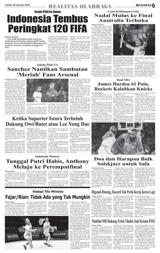 REALITAS OLAHRAGAJumat, 25 Januari 2019
6REALITAS
Jakarta, Realitas
PSSI sudah menetapkan target yang harus
diraih Simon McMenemy sebagai pelatih Timnas
Indonesia. Pria asal Skotlandia itu diharapkan bisa
membawa Indonesia menembus peringkat 120
FIFA.
Indonesia Tembus
Peringkat 120 FIFA
Target PSSI ke Simon
Simon McMenemny dihadap-
kan pada beberapa ajang usai dipi-
lih sebagai pelatih Timnas Indone-
sia. Dua yang terdekat adalah
kualifikasi Piala Dunia 2022 dan
kualifikasi Piala Asia 2023. Di
tahun 2020, agenda utama Simon
adalah Piala AFF.
Sekjen PSSI Ratu Tisha Destria
mengungkapkan Simon ditarget-
kan bisa memperbaiki posisi Indo-
nesia di peringkat FIFA. Dia di-
harapkan mampu membawa Indo-
nesia lolos hingga putaran kedua
kualifikasi pada 2019. Kualifikasi
putaran pertama dijadwalkan Juni,
sementara putaran kedua dimulai
September 2019.
"Undian kualifikasi akan di-
lakukan sebulan sebelumnya. Tar-
get Timnas Indonesia, Simon, dan
kru memperbaiki peringkat FIFA.
Kemudian menjadi berada di
ranking 120 di akhir 2020," ujar
Tisha kepada pewarta di Hotel Sul-
tan, Jakarta, Kamis (24/1/2019)
"Indonesia diharapkan bisa lo-
los ke putaran kedua kualifikasi
pada 2019. Diharapkan Juni nanti
tidak lagi di putaran pertama, tapi
langsung lolos ke putaran kedua
(dengan berada di 34 besar rank-
ing AFC)."
"Berikutnya pada 2020, agenda
terbesar adalah Piala AFF. PSSI
mengharapkan kerja keras jangka
panjang untuk menyongsong juara
di akhir 2020, sehingga diharap-
kan ranking FIFA naik, karena tar-
get di area 120 besar," sambung
Tisha.
Indonesia saat ini berada di
ranking 159 FIFA berdasarkan rilis
FIFA per 20 Desember 2018. Bisa-
kah Simon mewujudkan target
PSSI tersebut? .(Dtc)
Melbourne, Realitas
Rafael Nadal tampil luar biasa
saat mengalahkan petenis muda
Yunani Stefano Tsitsipas straight
set. Kemenangan ini meloloskan
Nadal ke final Australia Terbuka.
Nadal hanya kehilangan enam
gim untuk menghancurkan Tsitsi-
pas 6-2, 6-4, 6-0, dalam laga semi-
final di Rod Laver Arena, Kamis
(24/1/2019). Pada pertandingan
berdurasi 1 jam 46 menit itu,
servis Nadal tidak sekalipun bisa
dipatahkan.
Unggulan kedua asal Spanyol
itu mematahkan dua servis Tsitsi-
pas di set pertama. Set kedua ber-
langsung lebih ketat di mana Tsit-
sipas bisa mempertahankan
servis-servis awalnya.
Akan tetapi, servis Tsitsipas
akhirnya patah di gim kesembilan
yang menentukan kemenangan
Nadal. Tertinggal dua set mem-
buat petenis berusia 20 tahun itu
kehilangan fokus seiring berjalan-
nya set ketiga.
Nadal tidak memberi ampun
Tsitsipas dengan mematahkan tiga
servisnya. Pengembalian back-
hand Tsitsipas yang membentur
net, memastikan Nadal menapaki
final Australia Terbuka kelimanya.
"Maju ke final untuk kelima
kalinya terasa sangat menyenang-
kan," ucap Nadal usai pertandin-
gan dikutip BBC. "Beberapa pekan
lalu ketika aku berada di Brisbane
di mana aku tidak bisa bermain,
sulit membayangkan aku bisa ber-
main di sini."
Petenis kidal ini sedang men-
coba menuntaskan rasa penasaran
akan gelar kedua di Melbourne
Park setelah pertama kali menjua-
rainya di 2009. Di partai final,
Nadal akan melawan pemenang
laga semifinal antara unggulan
pertama Novak Djokovic vs Lucas
Pouille.
"Novak adalah favoritnya dan
untuk Lucas, ini adalah yang perta-
ma bagi dia. Lucas menjalani
pertandingan yang luar biasa di pe-
rempatfinal (mengalahkan Milos
Raonic). Aku selalu berpikir Lucas
punya potensi yang menakjubkan.
Dia bisa mengalahkan siapapun di
performa terbaiknya," sahut pemil-
ik 17 titel Grand Slam itu. (Dtc)
Nadal Mulus ke Final
Australia Terbuka
Cuma Kehilangan 6 Gim
New York, Realitas
James Harden masih on fire.
Kali ini Harden bikin 61 poin yang
membantu Houston Rockets
menang 114-110 atas New York
Knicks.
Pada gim NBA 2018/2019 yang
dihelat di Madison Square Garden,
Kamis (24/1/2019), Harden untuk
ke-21 kali secara beruntun mampu
mencetak minimal 30 poin dan
merupakan rangkaian terpanjang
keempat, setelah tiga teratas
dikuasai Wilt Chamberlain.
Chamberlain melakukannya
pada 1960/1961 (25 gim), 1961/
1962 & 1962-1963 (31 gim), serta
1961/1962 (61 gim). Untuk tore-
han 61 poin itu, Harden jadi pe-
main dengan poin terbanyak di
satu gim musim ini.
Harden menuntaskan paruh
pertama gim dengan 36 poin sete-
lah mencetak 19 poin pada kuarter
pertama. Tapi, Rockets tertinggal
58-63 pada kuarter ini.
Tapi, Harden menggila di kuar-
ter ketiga dengan menambah 13
poin untuk membawa Rockets
mencetak 30 poin sementara
Knicks cuma 15 poin. Knicks yang
berupaya mengejar di kuarter ter-
akhir tak berhasil dan harus
menyerahg 110-114.
Harden selain mencetak 61 poin
juga menorehkan double-double
dengan 15 rebound dan empat as-
sist. Dia ditopang oleh Eric Gordon
dengan 20 poin disusul Kenneth
Faried dengan 11 poin.
Dari kubu Knicks ada Tim
Hardaway Junior dengan 21 poin
disusul Emmanuel Mudiay dengan
14 poin. Allonzo Trier dari bench
jadi top performa dengan 31 poin.
Rockets kukuh di posisi kelima
dengan rekor 27-20, unggul 1,5
gim atas San Antonio Spurs di
bawahnya. Knicks di posisi dua
terbawah Wilayah Timur dengan
10-36.
Dari Wilayah Timur, Indiana
Pacers berhasil mengalahkan Tor-
onto Raptors 110-106 tapi mereka
kehilangan Victor Oladipo yang
kemungkinan absen lama karena
cedera lutut.(Dtc)
James Harden 61 Poin,
Rockets Kalahkan Knicks
Hasil NBA
Jakarta, Realitas
Suporter Indonesia Masters
2019 dibuat terbelah dalam mem-
berikan dukungan. Mereka antu-
sias menyaksikan Tontowi Ah-
mad/Liliyana Natsir, namun juga
terpesona penampilan Lee Yong
Dae.
Kendati baru memasuki babak
kedua, tribune penonton di Istora,
Gelora Bung Karno, Senayan,
penuh pada Kamis (24/1). Sejak
babak pertama. persaingan me-
mang sengit. Kendati bukan ajang
premier, Indonesia Masters me-
manggungkan pebulutangkis-pe-
bulutangkis top dunia.
Penonton yang memenuhi tri-
bune dibuat puas namun juga bin-
gung dengan aksi pebulutangkis
yang tengah pentas. Seperti yang
terpantau detikSport, mereka
sampai bingung harus menduku-
ng siapa.
Itu terjadi saat Tontowi/Liliya-
na sedang menghadapi pasangan
Indonesia lain, Hafiz Faizal/Gloria
Emanuelle Widjaja. Dukungan
condong kepada Tontowi Liliyana.
"Habisin, habisin, habisin," be-
gitu sorak sorak penonton di tri-
bune saat match point di gim per-
tama. Mereka tega saja agar Ton-
towi/Liliyana menyingkirkan
Hafiz/Gloria.
Tapi, sorakan tetap berlanjut
meskipun Tontowi/Liliyana se-
dang tak bikin poin. Rupanya, ada
sosok lain yang membuat penon-
ton heboh.
Saat itu, pemandu acara me-
manggil pasangan Korea Selatan,
Kim Gi Jung/Lee Yong Dae, me-
masuki lapangan.
"Iya, tadi tuh pengen liat Owi/
Butet (Tontowi/Liliyana), tapi trus
Lee Yong Dae juga main. Soalnya,
sudah lama tidak melihat juga
kan," kata Rina, 22 tahun.
Beruntung penonton yang
sudah maksimal mendukung Gi
Jung/Yong Dae. Sebab, mereka tak
akan bermain lagi setelah terhenti
di babak kedua.
Mereka kalah rubber game dari
ganda China, Han Chengkai/Zhou
Haodong, dengan skor 21-19, 14-
21, 10-21.
Sementara, Tontowi/Liliyana
melangkah ke perempatfinal sete-
lah menang mudah atas Hafiz/
Gloria 21-16, 21-12. Mereka
menyudahi laga dalam waktu 30
menit.(Dtc)
Manchester, Realitas
Untuk pertama kalinya, Alexis
Sanchez akan bertemu Arsenal
dan fansnya di Emirates Stadium.
Sanchez disebut tak sabar menan-
tikan seperti apa sambutannya.
Sampai Januari 2018, Sanchez
masih jadi andalan Arsenal dan
begitu diidolai para Gooners - seb-
utan fans tim London Utara itu -.
Selama hampir empat tahun
memperkuat Arsenal, Sanchez jadi
andalan di lini depan dengan tore-
han 80 gol dari 166 penampilan.
Rataan satu gol per dua
pertandingan ini jelas membuat
banyak klub top meminatinya, se-
belum akhirnya Sanchez meneri-
ma pinangan MU yang notabene
rival berat Arsenal. Tak adanya
deal soal kontrak baru Sanchez
yang habis Juli 2018 membuat Ar-
senal mau tak mau mengadakan
tukar guling dengan Henrik Mkhi-
taryan.
Setahun berselang, Sanchez
berkesempatan kembali lagi ke
stadion yang dulu pernah menge-
lu-elukannya. Itu terjadi saat Arse-
nal menjamu MU pada babak ke-
empat Piala FA, Sabtu (26/1) dini
hari WIB besok. Sayangnya,
Sanchez tidak dalam kondisi ter-
baik karena performanya menu-
run sejak berseragam MU karena
baru bikin empat gol dari 32 laga.
Selain itu, Sanchez juga banyak
diganggu cedera. Tapi laga kontra
Arsenal kemungkinan akan jadi
laga comeback Sanchez yang abs-
en sejak 5 Januari lalu.
"Dia akan bermain. Saya rasa
dia akan suka ketika penonton
mencemoohnya. Sebagai pemain,
ada kebanggaan tersendiri dan
berpikir 'Baiklah, saya akan bukti-
kan kepada kalian semua'," ujar
manajer interim MU, Ole Gunnar
Solskjaer, kepada MUTV.
"Dia tampil fantastis selama
latihan. Attitude-nya bagus, jadi
semoga saja dia bisa menikmati
pertandingan," sambungnya.
"Kami punya skuat bertalenta
dan sangat bagus. Ada beberapa
pemain yang butuh bermain dan
para pemain berkualitas juga
harus main. Jelas bakal ada satu-
dua pergantian," demikian
dia.(Dtc)
Sanchez Nantikan Sambutan
'Meriah' Fans Arsenal
Jelang Piala FA
Ketika Suporter Istora Terbelah
Dukung Owi/Butet atau Lee Yong Dae
Jakarta, Realitas
Fajar Alfian/Muhammad Rian
Ardianto akan menghadapi Kevin
Sanjaya/Marcus Fernaldi Gideon
di perempatfinal Indonesia Mas-
ters 2019. Fajar/Rian tak gentar.
Di Istora Senayan, Jakarta, Ka-
mis (24/1), Fajar/Rian mengalah-
kan ganda putra Indonesia lain-
nya, Berr Angriawan/Hardianto.
Fajar/Rian menang 21-18, 21-19.
Selanjutnya, Fajar/Rian akan
menghadapi Kevin/Marcus. Duet
berjuluk The Minions itu sebel-
umnya mampu mengatasi perla-
wanan Wahyu Nayaka/Ade Yusuf
dengan skor 21-14, 21-16.
Fajar/Rian sadar bakal menjadi
underdog saat menghadapi Kevin/
Marcus, yang berstatus juara dunia
dan Asian Games. Namun opti-
mistis tetap dijunjung keduanya.
"Terakhir di Asian Games kete-
mu dan itu menjadi tolak ukur un-
tuk kami. Kami terus siapkan dari
semua aspek, istirahat, dan pikir-
kan pola main," kata Rian menyoal
persiapan laga perempatfinal.
"Kita semua tahu mereka
mudah untuk juara. Tapi karena
terakhir ketemu di Asian Games,
di Istora juga, dan waktu itu ham-
pir (menang) tapi tetap kalah. Ya,
artinya tidak ada yang tidak mu-
ngkin," Fajar menimpali.
"Ya kami masih terus mau coba.
Tadi mereka melawan Wahyu
Nayaka Arya Pangkaryanira/Ade
Yusuf Santoso sempat tertinggal di
game kedua. Tapi bisa berbalik. Itu
yang harus dicontoh," tambahnya.
Soal pertandingan sendiri, Fajar/
Rianbersuykurbisameraihkemenan-
gan. Tahu kelemahan lawan menjadi
kuncikemenangan Fajar/Rian.
"Alhamdulillah bisa menang.
Tadi mainnya sudah saling tahu,
saling tahu kelemahan dan kelebi-
han masing-masing. Jadi saya
main sudah antisipasi semua. Pola
kami pun diketahui mereka. Tadi
faktor keberuntungan saja di poin
akhir," kata Fajar.
"Ya memang. Kami sudah tahu
masing-masing. Makanya tadi sia-
pa yang bisa menyerang duluan,
mereka yang bisa dapat poin," Ber-
ry menimpali.(Dtc)
Manchester, Realitas
Nasib Emiliano Sala masih juga
belum jelas, setelah pesawat yang
ditumpanginya hilang kontak.
Manajer Manchester United, Ole
Gunnar Solskjaer, turut berduka.
Sala, penyerang anyar Cardiff
City, menumpangi pesawat yang
hilang kontak di utara laut Alder-
ney sekitar Les Casquete, Minggu
(20/1/2019) pukul 20.23 waktu
Prancis. Pesawat itu berangkat dari
Nantes, Prancis.
Hingga Kamis (24/1), pesawat
tersebut belum ditemukan kendati
pencarian terus dilakukan. Nasib
penyerang Argentina itu pun kian
mengkhawatirkan banyak pihak.
Solskjaer, yang juga sempat
melatih Cardiff City pada 2015,
menyampaikan simpati untuk
Sala. Ia berharap dan berdoa yang
terbaik untuk sang pemain.
"Ini adalah berita yang tragis
dan Anda tahu ketika Anda ban-
gun. Anda berharap membaca ber-
ita tentang kabar baik. Tetapi tentu
semakin banyak waktu berlalu, se-
makin kecil kemungkinannya dan
itu adalah tragedi bagi Sala dan ke-
luarga, dan tentu saja semua orang
yang mengenalnya," kata Solskjaer
seperti dilansir Fox Sport.
"Ini hanya salah satu dari hal-
hal yang menurut Anda tidak akan
terjadi pada tahun 2019. Jadi, kami
terus berharap dan berdoa agar
ada kabar baik," ujar manajer asal
Norwegia itu.(Dtc)
Doa dan Harapan Baik
Solskjaer untuk Sala
London, Realitas
Kedatangan Gonzalo Higuain
dipercaya bakal menguntungkan
Eden Hazard. Playmaker asal Bel-
gia itu disebut tak perlu kerja keras
lagi di lini depan Chelsea.
Chelsea baru saja mendatangkan
Gonzalo Higuain. Striker Argentina
itu dipinjam dari Juventus, setelah
sebelumnya dipinjamkan ke AC Mi-
lan, hingga akhir musim ini. Si Biru
punya opsi mempermanenkannya.
Higuain pernah tampil oke di
bawah arahan Maurizio Sarri keti-
ka masih berseragam Napoli. Pada
musim 2015/2016, penyerang ber-
juluk El Pipita menjadi top skor
Serie A lewat torehan 36 gol.
Higuain diharapkan menjawab
kebutuhan striker Chelsea, yang
sejauh ini belum maksimal. Gir-
oud baru mencetak satu gol di Liga
Inggris, sementara morata baru
mencetak 5 gol.
Hazard sampai dimainkan Sar-
ri sebagai false 9 untuk mengatasi
krisis striker itu. Kini, dengan da-
tangnya Higuain, Hazard disebut
tak perlu kerja keras lagi.
"Dia punya peluang besar. Ini
bisa menguntungkan para pemain
lain, khususnya Hazard. Dia pe-
main terbaik Chelsea, saya tidak
berpikir ada keraguan tentang itu,"
tutur pundit Sky Sports, Danny
Higginbotham.
"Kuncinya adalah menempat-
kannya di tim dan Hazard bisa
mengubah posisinya. Dia pernah
bekerja di bawah Sarri sebelumnya
d a n t a h u b a g a i m a n a d i a
bermain."(Dtc)
HiguainDatang,HazardTakPerluKerjaKerasLagi
Jakarta, Realitas
Mantan hakim Mahkamah
Konstitusi, Mahfud MD, me-
nyiratkan dukungannya kepada
Erick Thohir untuk menjadi ketua
umum PSSI. Ia menyatakannya di
media sosial.
Di akun Twitternya, @mohm-
ahfudmd, Mahfud MD mengung-
gah sebuah foto sedang duduk
bersama Erick Thohir. Sebuah
caption pun ditulis Mahfud.
"Bersama @erickthohir siap
mendukung perbaikan PSSI," cuit
Mahfud. Cuitan itu diunggah
Mahfud di tengah banyaknya
harapan dari masyarakat agar
Erick Thohir menjabat sebagai ke-
tum PSSI. Bahkan ada petisi yang
meminta bos Satria Muda dan
wakil komisaris Persib Bandung
itu membenahi sepakbola.
Selain Erick, ada dua nama lagi
yang ramai dikaitkan dengan posi-
si ketua umum. Keduanya adalah
mantan Gubernur DKI Jakarta Ba-
suki Tjahaja Purnama alias Ahok,
dan Muhaimin Iskandar, ketua
umum PKB.
Selain Erick, Mahfud juga
mengunggah foto bersama Said
Didu. Captionnya pun sama, "Ber-
sama Pak @saiddidu siap men-
dukung perbaikan PSSI," tulisnya.
Said Didu merupakan mantan
pejabat di era presiden Joko Wido-
do. Ia sempat menjabat sebagai Staf
khusus Kementerian ESDM periode
2014 hingga 2016 dan juga mantan
anggota DPR/MPR 1997-1999.
Posisi ketua umum PSSI sendi-
ri sedang disorot menyusul bany-
aknya masalah yang melilit federa-
si, dari minim prestasi hingga pen-
gaturan skor. Kini, posisi itu se-
mentara ditempati Joko Driyono,
yang naik menjadi plt usai Edy
Rahmayadi mundur.(Dtc)
MahfudMDDukungErickThohirJadiKetumPSSI
Jakarta, Realitas
Tunggal putri Indonesia habis
usai Gregoria Mariska Tunjung
dan Fitriani kandas. Sedangkan
Anthony Ginting menang relatif
mudah atas pebulutangkis kuali-
fikasi.
Gregoria tak kuasa memband-
ung unggulan kedua Pusarla V.
Sindhu saat berduel di laga babak
kedua di Istora Senayan, Kamis
(24/1/2019). Sempat memberi
perlawanan ketat di gim pertama
Gregoria mesti takluk 21-23, 7-21.
Nasib serupa juga dialami Fitri-
ani, yang juga berjumpa dengan
pebulutangkis India Sania Nehwal.
Bertarung selama 43 menit, Fitri-
ani menyerah dua set langsung 17-
21, 15-21.
Nomor tunggal putra melolos-
kan wakil keduanya. Anthony
maju ke perempatfinal setelah
menyudahi perlawanan pebulut-
angkis China Zhao Junpeng 21-15,
21-12.
Ant hony a kan menat ap
pertandingan berat karena akan
menantang unggulan pertama
Kento Momota asal Jepang.
Di sektor ganda, pasangan se-
nior Mohammad Ahsan/Hendra
Setiawan tidak mengalami kenda-
la berarti untuk melewati adangan
Ou Xuanyi/Ren Xiangyu dengan
kemenangan 21-16, 21-15.
Ahsan/Hendra, yang turun se-
bagai unggulan kedelapan bakal
menantang unggulan dua Li Jun-
hui/Liu Yuchen. (Dtc)
Tunggal Putri Habis, Anthony
Melaju ke Perempatfinal
Indonesia Masters
Fajar/Rian: Tidak Ada yang Tak Mungkin
Hadapi The Minions
 