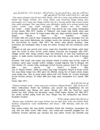 وَدَعْوَة الْغَازِى حَتىَّ يَصْدُرَ , وَدَعْوَة الْمَرِيْضِ حَتىَّ يَبْرَأ , وَدَعْوَة الاَخِ لِاَخِيْهِ , ارَْبَعُ دَعْوَاتٍ لا ترَُدُّ : دَعْوَة الْحَاجِّ حَتىَّ يَرْجِعَ 
بِظَهْرِ الْغَيْبِ , وَاسَْرَع هَؤُلاَءِ الدَّعْوَاتِ اِجَابَةً دَعْوَة الاَخِ لِاَخِيْهِ بِظَهْرِ الْغَيْبِ 
“Ada empat golongan yang do’anya tidak ditolak, yaitu do’a orang yang sedang menunaikan 
ibadah haji hingga kembali, do’a orang (Islam) yang berperang hingga pulang (dari 
peperangan), do’a orang sakit hingga sembuh, dan do’a seorang muslim bagi sesama muslim 
yang sudah meninggal. Dan yang paling cepat dikabulkan adalah do’a seorang muslim bagi 
sesama muslim yang sudah meninggal.” (HR. Dailami dari Ibnu Abbas). 
Ada tempat – tempat mustajab uantuk berdo’a bagi jama’ah haji yang sedang memanjatkan 
do’anya kepada Allah SWT. misalnya di “Multazam” yaitu tempat yang terletak antara pintu 
Ka’bah dengan Hajat Aswad. Di tempat-tempat inilah para hujjaj memohon kepada Allah sesuai 
dengan maksud, hajad dan keperluan mereka. 
Di tempat inilah para jama’ah dapat mengadukan permasalahn hidup yang menyangkut dosa dan 
kesalahan yang pernah dilakukannya dan sekaligus mereka bisa memohon ampun atas kesalahan 
dan dosa-dosanya itu kepada Allah SWT; lalu mereka minta diterima ibadahnya, minta 
keselamatan dan kebahagiaan hidup di dunia dan akhirat, tercukupi rizki dan ketentraman rumah 
tangga. 
Di tempat ini pula para jama’ah tentu merasa sangat haru, bergembira dan bahagia, sebab dapat 
sujud dan berdiri di dekat Ka’bah sambil menatap kebesaran dan keagungan Allah SWT. 
sehingga mereka tidak mampu menahan tangis dan menetesnya air mata yang membasahi pipi 
mereka, di situlah mereka betul-betul merasa kecil dan tidak berdaya sama sekali di hadapan 
Allah SWT. 
Kemudian “Hijir Ismail” yaitu tempat yang mustajab terletak di sebelah utara Ka’bah, tempat ini 
bentuknya seperti pagar setengah tembok melingkar setengah lingkaran. Hijir ini dibangun oleh 
Nabi Ibrahim AS. sewaktu beliau membangun Ka’bah bersama putranya Isma’il AS. Di tempat 
inilah para jama’ah haji berdo’a kepada Allah. 
Lalu di “Maqam Ibrahim”, adalah jug tempat yang sangat mustajabah, Maqam ini berupa sebuah 
batu yang ditutup dengan kaca (fiber glass) dan dibentuk runcing tirus di bagian atasnya dengan 
warna kuning emas. Batu ini sebagi tempat pijakan kaki Nabi Ibrahim AS. sewaktu membangun 
Ka’bah bersama putranya. Di tempat inilah para hujjaj dapat memanjatkan do’a kepada Allah 
SWT. 
Firman Allah SWT : 
فِيْهِ ءَايَاتٌ بَيِّنَاتٌ مَقَامُ إِبْرَاهِيْمَ 
“Padanya terdapat tanda – tanda yang nyata ( diantara ) Maqam Ibrahim.” (QS; Ali Imran 97) 
Dalam melaksanakan ibadah haji hendaknya para jama’ah haji menghindarkan diri dari 
amaliyah-amaliyah yang dilarang oleh agama; dilarang oleh Allah dan Rasul-Nya, seperti 
berbuat keji, fasik, bohong dan lain-lainnya, supaya ibadah hajinya diterima oleh Allah SWT, 
dan mereka kembali pulang bersih dari dosa. Dengan kata lain mendapatkan haji Mabrur. 
Rasulullah bersabda : 
مَنْ حَجَّ لله فَلَمْ يَرْفُثْ وَلَمْ يَفْسُقْ رَجَعَ كَيَوْمِ وَلَدَتهُْ امُُّهُ 
“Barang siapa melakukan haji tanpa berbuat keji dn tidak fasik, maka dia kembali (tidak 
berdosa) sebagaimana waktu diadilahirkan oleh ibunya.” (HR. Muttafaq ‘alaih dari Abu 
Hurairah) 
Bagi saudara-saudara kita yang hendak menunaikan ibadah haji, hendaknya menanamkan niat 
yang tulus dan ikhlas karena Allah semata, serta semata-mata memenuhi panggilan-Nya, dan 
hendaknya berusaha maksimal agar mencapai haji yang mabrur. Karena haji mabrurlah yang 
 