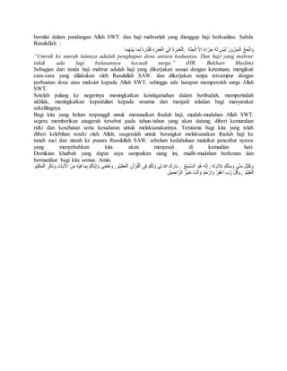 bernilai dalam pandangan Allah SWT. dan haji mabrurlah yang dianggap haji berkualitas. Sabda 
Rasulullah : 
وَالْحَجُّ الْمَبْرُوْرُ لَيْسَ لَهُ جَزَاءٌ اِلاَّ الْجَنَّةِ ,الَْعُمْرَة اِلَى الْعُمْرَةِ كَفَّارَة لِمَا بَيْنَهُمَا 
“Umrah ke umrah lainnya adalah penghapus dosa antara keduanya. Dan haji yang mabrur 
tidak ada lagi balasannya kecuali surga.” (HR. Bukhari Muslim) 
Sebagian dari tanda haji mabrur adalah haji yang dikerjakan sesuai dengan ketentuan, mengikuti 
cara-cara yang dilakukan oleh Rasulullah SAW. dan dikerjakan tanpa tercampur dengan 
perbuatan dosa atau maksiat kepada Allah SWT, sehingga ada harapan memperoleh surga Allah 
SWT. 
Setelah pulang ke negerinya meningkatkan keistiqamahan dalam beribadah, memperindah 
akhlak, meningkatkan kepedulian kepada sesama dan menjadi teladan bagi masyarakat 
sekelilingnya. 
Bagi kita yang belum terpanggil untuk menunaikan ibadah haji, mudah-mudahan Allah SWT. 
segera memberikan anugerah tersebut pada tahun-tahun yang akan datang, diberi kemurahan 
rizki dan kesehatan serta kesadaran untuk melaksanakannya. Terutama bagi kita yang telah 
diberi kelebihan rezeki oleh Allah, ssegeralah untuk berangkat melaksanakan ibadah haji ke 
tanah suci dan ziarah ke pusara Rasulullah SAW. sebelum kedahuluan malaikat pencabut nyawa 
yang menyebabkan kita akan menyesal di kemudian hari. 
Demikian khutbah yang dapat saya sampaikan siang ini, mudh-mudahan berkenan dan 
bermanfaat bagi kita semua. Amin. 
وَتقََبَّلَ مِنّى وَمِنْكُمْ تِلاَوَتهَ , إِنَّه هُوَ الس مِيْعُ , بَارَكَ الله لِى وَلَكُمْ فِى الْقُرْأنَِ الْعَظِيْمِ , وَنَفَعَنِى وَإِيَّاكُمْ بِمَا فِيْهِ مِنَ الأيََاتِ وَذِكْرِ الْحَكِ يْمِ 
الْعَلِيْمُ , وَقُلْ رَّب اغْفِرْ وَارْحَمْ وَانَْتَ خَيْرُ الرَّاحِمِيْن 
