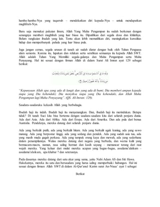 hamba-hamba-Nya yang taqarrub – mendekatkan diri kepada-Nya – untuk mendapatkan 
maghfirah-Nya. 
Baru saja memakai pakaian ihram, Allah Yang Maha Pengampun itu sudah berkenan dengan 
senangnya memberi maghfirah yang luar biasa itu. Diputihkan dari segala dosa dan khilafnya. 
Belum rangkaian ibadah yang lain. Tentu akan lebih memutihkan diri, meningkatkan kuwalitas 
hidup dan memperbanyak pahala yang luar biasa pula. 
Juga jangan cemas, segala urusan di tanah air sudah diatur dengan baik oleh Tuhan Penguasa 
alam semesta. Karena itu, lupakan dan relakan serta serahkan semuanya itu kepada Allah SWT. 
Allah adalah Tuhan Yang Memiliki segala-galanya dan Maha Pengampun serta Maha 
Penyayang. Hal ini sesuai dengan firman Allah di dalam Surat Ali Imran ayat 129 sebagai 
berikut: 
“Kepunyaan Allah apa yang ada di langit dan yang ada di bumi. Dia memberi ampun kepada 
siapa yang Dia kehendaki; Dia menyiksa siapa yang Dia kehendaki, dan Allah Maha 
Pengampun lagi Maha Penyayang”. (QS. Ali Imran: 129). 
Saudara-saudaraku kekasih Allah yang berbahagia. 
Ibadah haji itu indah. Ibadah haji itu menyenangkan. Dan, ibadah haji itu merindukan. Betapa 
tidak? Di tanah Suci kita bisa bertemu dengan saudara-saudara kita dari seluruh penjuru dunia. 
Ada dari Asia. Ada dari Afrika. Ada dari Eropa. Ada dari Amerika. Dan ada pula dari benua 
Australia. Pendeknya, mereka datang dari seluruh penjuru dunia. 
Ada yang berkulit putih, ada yang berkulit hitam. Ada yang berkulit agak kuning, ada yang sawo 
matang. Ada yang berpostur tinggi, ada yang sedang dan pendek. Ada yang sudah usia tua, ada 
yang masih muda gagah perkasa. Ada yang tampak orang kaya dan mewah, ada yang sederhana 
dalam penampilannya. Walau mereka datang dari negara yang berbeda, dan warna kulit yang 
bermacam-macm, namun, rasa saling hormat dan kasih sayang – memancar terang dari raut 
wajah mereka. Yang keluar dari mulut mereka ucapan yang bagus-bagus, assalamu’alaikum – 
assalamu’alaikum, apa khabar ? dan seterusnya. 
Pada dasarnya mereka datang dari satu akar yang sama, yaitu Nabi Adam AS dan Siti Hawa. 
Hakekatnya, mereka itu satu dan bersaudara yang harus saling memperbaiki hubungan. Hal ini 
sesuai dengan firman Allah SWT di dalam Al-Qur’anul Karim surat An-Nisaa’ ayat 1 sebagai 
Berikut 
 