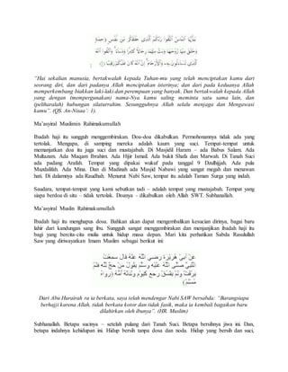 : 
“Hai sekalian manusia, bertakwalah kepada Tuhan-mu yang telah menciptakan kamu dari 
seorang diri, dan dari padanya Allah menciptakan isterinya; dan dari pada keduanya Allah 
memperkembang biakkan laki-laki dan perempuan yang banyak. Dan bertakwalah kepada Allah 
yang dengan (mempergunakan) nama-Nya kamu saling meminta satu sama lain, dan 
(peliharalah) hubungan silaturrahim. Sesungguhnya Allah selalu menjaga dan Mengawasi 
kamu”. (QS. An-Nisaa’: 1). 
Ma’asyiral Muslimin Rahimakumullah 
Ibadah haji itu sungguh menggembirakan. Doa-doa dikabulkan. Permohonannya tidak ada yang 
tertolak. Mengapa, di samping mereka adalah kaum yang suci. Tempat-tempat untuk 
memanjatkan doa itu juga suci dan mustajabah. Di Masjidil Haram – ada Babus Salam. Ada 
Multazam. Ada Maqam Ibrahim. Ada Hijir Ismail. Ada bukit Shafa dan Marwah. Di Tanah Suci 
ada padang Arafah. Tempat yang dipakai wukuf pada tanggal 9 Dzulhijjah. Ada pula 
Muzdalifah. Ada Mina. Dan di Madinah ada Masjid Nabawi yang sangat megah dan menawan 
hati. Di dalamnya ada Raudhah. Menurut Nabi Saw, tempat itu adalah Taman Surga yang indah. 
Saudara, tempat-tempat yang kami sebutkan tadi – adalah tempat yang mustajabah. Tempat yang 
siapa berdoa di situ – tidak tertolak. Doanya – dikabulkan oleh Allah SWT. Subhanallah. 
Ma’asyiral Muslin Rahimakumullah 
Ibadah haji itu menghapus dosa. Bahkan akan dapat mengembalikan kesucian dirinya, bagai baru 
lahir dari kandungan sang ibu. Sungguh sangat menggembirakan dan menjanjikan ibadah haji itu 
bagi yang bercita-cita mulia untuk hidup masa depan. Mari kita perhatikan Sabda Rasulullah 
Saw yang diriwayatkan Imam Muslim sebagai berikut ini: 
Dari Abu Hurairah ra ia berkata, saya telah mendengar Nabi SAW bersabda: “Barangsiapa 
berhajji karena Allah, tidak berkata kotor dan tidak fasik, maka ia kembali bagaikan baru 
dilahirkan oleh ibunya”. (HR. Muslim) 
Subhanallah. Betapa sucinya – setelah pulang dari Tanah Suci. Betapa bersihnya jiwa ini. Dan, 
betapa indahnya kehidupan ini. Hidup bersih tanpa dosa dan noda. Hidup yang bersih dan suci, 
 