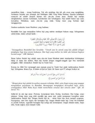 menjadikan dunia – terang benderang. Tak ada mendung, dan tak ada awan yang menghalang. 
Semuanya berjalan atas petunjuk dan bimbingan Allah Yang Maha Rahman. Suasana kehidupan 
semacam ini adalah menjadi idaman dan cita-cita semua insan. Ibadah haji mampu 
menghantarkan suasana kedamaian, ketentraman dan kebahagiaan. Haji adalah bukan saja suatu 
kuwajiban. Melainkan, suatu cita-cita yang mulia. Setiap insan yang beriman ingin 
menggapainya. 
Saudara-saudaraku kaum Muslimin yang budiman. 
Rasulullah Saw juga menjanjikan bahwa haji yang mabrur mendapat balasan surga. Sebagaimana 
sabda beliau dalam sebuah hadits : 
“Sesungguhnya Rasulullah Saw bersabda: “Umrah satu ke umrah yang lain adalah sebagai 
penghapus bagi dosa antara keduanya. Dan hajji yang mabrur itu tidak ada balasan baginya 
kecuali surga”. (HR. Bukhari) 
Benar bahwa ibadah haji adalah suatu cita-cita kaum Muslimin untuk mendapatkan kebahagiaan 
hidup di dunia dan akhirat. Mari kita berniat dengan sungguh-sungguh agar bisa memenuhi 
panggilan Allah menunaikan ibadah haji ke Tanah Suci. 
Karena itu Allah Swt memanggil umat manusia pergi ke Tanah Suci untuk melaksanakan ibadah 
haji. Sebagaiana firman-Nya di dalam al-Qur’an Surat Ali Imran ayat 97 sebagai berikut ini: 
“Mengerjakan haji adalah kewajiban manusia terhadap Allah, yaitu (bagi) orang yang sanggup 
mengadakan perjalanan ke Baitullah. Barangsiapa mengingkari (kewajiban haji), maka 
sesungguhnya Allah Maha Kaya (tidak memerlukan sesuatu) dari semesta alam”. (QS. Ali 
Imran: 97). 
Istitha’ah itu ada tiga unsur. Pertama, kemampuan harta. Kedua, kesehatan. Dan ketiga, aman 
jalannya. Setiap insan yang telah memiliki tiga unsur tadi, sudah mempunyai kuwajiban untuk 
melaksanakan ibadah haji. Dengan ibadah haji itu – rukun Islam kita akan menjadi sempurna. 
Seyogyanya, mari kita segera niat berangkat haji. Jangan ditunda-tunda lagi. Umar bin Khatthab 
ra pernah berkata, segeralah berangkat haji (selagi ada kemampuan). Jangan ditunda-tunda. Siapa 
tahu, besuk engkau akan menjadi kufur. 
 