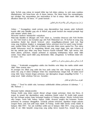 dada. Ka'bah yang selama ini menjadi kiblat tiap kali dalam salatnya, ke arah mana wajahnya 
dihadapkannya, kini benar-benar ada di depan matanya. Dia bukan hanya bisa memandangnya, 
tapi sekaligus bisa menyentuhnya dan mencurahkan isi hati di sisinya. Inilah rumah Allah yang 
dikatakan dalam QS. Ali Imron : 97 penuh barokah : 
اِنّ اوّلَ بيتٍ وُضِعَ للناس ل لّذِى بِبَكّةَ مُبارَكا وَهُدًى للعَالَمِينَ. 
Artinya : " Sesungguhnya rumah pertama yang diperuntukkan bagi manusia untuk beribadah 
kepada allah yaitu Baitullah yang ada di Mekah yang penuh barokah dan menjadi petunjuk bagi 
umat manusia seluruh dunia. " 
Ma'asyiral muslimin hadaniyallah waiyyakum. 
Mula-mula Baitullah ini dibangun oleh Nabi Adam as., kemudian direnovasi oleh Nabi Ibrohim 
as. dan Nabi Ismail as dan kemudian juga oleh Nabi Muhammad saw. Di Ka'bah ini orang yang 
menunaikan ibadah haji disuruh bertawaf, yakni mengelilinginya.sebanyak tujuh kali. Bagi 
orang yang berpikiran dangkal, ia menganggap bahwa pekerjaan tawaf ini seperti orang bermain-main, 
padahal Maha Suci Allah dari perbuatan main-main dalam aturan agama-Nya. Para ulama 
menilai bahwasanya tawaf itu mengandung hikmah yang sangat tinggi, yaitu agar tertanam di 
hati tiap mukmin gaya hidup yang hanya berporos kepada kehendak Allah. Agar mereka, baik 
dalam pikiran, perkataan, maupun perbuatan di sepanjang kehidupannya hanya untuk Allah 
semata. Gaya hidup seperti inilah yang dikehendaki Allah, sebagaimana Ia berfirman dalam QS. 
Al An'am : 162 : 
قل انّ صلاتى ونسكى ومحياي ومماتى لله ربّ العالمين 
Artinya : " Katakanlah sesungguhnya salatku dan ibadahku serta hidup dan matiku adalah untuk 
Allah Tuhan semesta alam. " 
Ini potongan doa Iftitah yang selalu kita baca pada setiap kita salat. Sayang sekali banyak di 
antara kita yang di dalam kehidupan belum bisa menjabarkannya dengan baik. Di dalam tawaf 
orang tidak hanya berjanji dengan perkataan, tapi diperagakan dengan mengelilingi Ka'bah 7 x 
setiap tawaf. Itulah sebabnya Nab saw. bersabda : 
الطواف صلاة فأ قلّوا فيه الكلامَ. 
Artinya : " Tawaf itu adalah salat, karenanya sedikitkanlah olehmu perkataan di dalamnya. " { 
HR. Thobroni } 
Ma'asyiral hadirin rahimakumullah. 
Padang Arafah yang dalam sejarah dikenal sebagai tempat pertemuan Adam dan Hawa, di 
tempat itu jamaah haji diperintahkan untuk melakukan ibadah wukuf. Di Arafah itulah jamaah 
haji dari berbagai penjuru dunia berkumpul bagaikan di Padang mahsyar. Mereka berbeda-beda 
suku bangsa, warna kulit, bahasa, budaya, politik, ekonomi, pangkat dan keturunan. Namun 
perbedaan itu semuanya ditanggalkan. Termasuk pakaian kebesaran, digantikan dengan pakaian 
seragam Ihram, yaitu kain putih tanpa dijahit. Di Padang Arafah inilah mereka semua tunduk di 
hadapan Allah SWT. Tak ada kelebihan sedikit pun di hadapan Allah SWT.. orang yang palng 
mulia di sisi Allah hanyalah orang-orang yang paling takwa kepada-Nya. Jamaah haji yang 
 