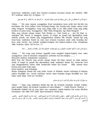 benar-benar melakukan wukuf akan tertanam kesadaran kesamaan derajat dan martabat. Allah 
WT. berfirman dalam QS. Al Hujurat : 13 
با ايّها النّاس انّا خلقناكم من ذكر وانثى وجعلنا كم شعوبا وقبائل لتعارفوا انّ اكرمكم عند الله اتقاكم انّ اللهَ عليم خبيرٌ. 
Artinya : " Hai umat manusia sesungguhnya Kami menciptakan kamu terdiri dari laki-laki dan 
perempuan, lalu Kami jadikan kamu berbangsa-bangsa dan bersuku-suku bangsa supaya kamu 
saling mengenal. Sesungguhnya orang yang paling mulia di sisi Allah adalah orang yang paling 
bertakwa di antara kamu. Sesungguhnya Allah Maha Mengetahui lagi Maha Mengenal. " 
Mina yang terkenal sebagai tempat Nabi Ibrahim as., Nabi Ismail as. , dan Siti Hajar ra. 
melempari iblis, karena ia menggoda mereka, di tempat itu jamaah haji diperintahkan untuk 
melontar jumrah, satu ibadah yang menggambarkan melontar iblis terkutuk. Jamaah haji yang 
benar-benar melakukan ibadah ini, tentu akan tertanam kesadaran untuk selalu berpaling dari 
hawa nafsu mereka, dan menolak keinginan-keinginan dan bujukan-bujukan setan, sebagaimana 
Allah berfirman dalam QS.An Nur : 21 
يا ايّها الذين امنوا لا تتبّعوا خطوات الشيطان ومن بتبّع خطوات الشيطان فانّه بأمر بالفحشاء والمنكر..... الابة 
Artinya : " Hai orang yang beriman, janganlah kamu mengikuti langkah-langkah setan, maka 
sesungguhnya setan itu menyuruh mengerjakan perbuatan keji dan mungkar.......... " 
Ma'asyiral muslimin hadaniyallah waiyyakum. 
Bukit Sofa dan Marwah yang tercatat sebagai tempat Siti Hajar mencari air untuk anaknya 
Ismail, di tempat itu jamaah haji diperintahkan untuk melakukan ibadah Sa'i, berlari-lari kecil 
yang menggambarkan, bahwa untuk memperoleh rahmat dan karunia Allah, manusia harus 
bekerja keras tidak boleh malas. 
Kaum muslimin yang berbahagia. 
Betapa bahagianya jamaah haji yang ketika berada di Madinah, mereka berkumpul di hadapan 
makam Rasulullah saw., karena sepertinya mereka dapat berjumpa dengan Rasulullah saw. kala 
beliau masih hidup. Nabi saw. bersabda : 
من حجّ فزار قبرى بعد وفاتى كان كمن زارنى فى حياتى. 
Artinya : " Siapa yang melakukan ibadah haji lalu dia berziarah kepadaku sesudah wafatku, 
maka samalah halnya dia berziarah kepadaku di waktu hidupku. " { Hadis Riwayat Thobroni }. 
Demikianlah khutbah kali ini yang dapat saya sampaikan, mudah-mudahan kita semua diberikan 
kemampuan oleh Allah SWT untuk dapat menunaikan ibadah haji. 
بارك الله لى ولكم فى القران العظيم ونفعنى واياكم بتلاوته انّه هو السميع العليم. اعوذ بالله من الشيطان االرّجيم والعصر 
انّ الانسان لفى خسر الاّ الذين امنوا وعملوا الصالحات وتواصوا بالحقّ وتواصوا بالصبر. وقل ربّ اغفر وارحم وانت خير 
الراحمين. 
 