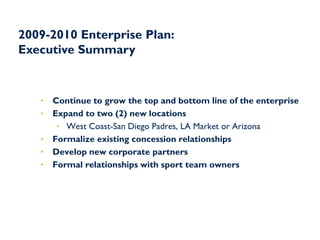 2009-2010 Enterprise Plan:
Executive Summary



   •   Continue to grow the top and bottom line of the enterprise
   •   Expand to two (2) new locations
        • West Coast-San Diego Padres, LA Market or Arizona
   •   Formalize existing concession relationships
   •   Develop new corporate partners
   •   Formal relationships with sport team owners
 