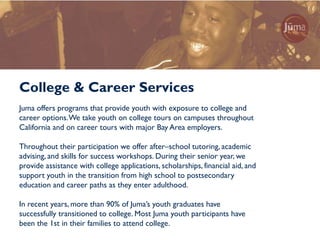 College & Career Services
Juma offers programs that provide youth with exposure to college and
career options. We take youth on college tours on campuses throughout
California and on career tours with major Bay Area employers.

Throughout their participation we offer after–school tutoring, academic
advising, and skills for success workshops. During their senior year, we
provide assistance with college applications, scholarships, financial aid, and
support youth in the transition from high school to postsecondary
education and career paths as they enter adulthood.

In recent years, more than 90% of Juma’s youth graduates have
successfully transitioned to college. Most Juma youth participants have
been the 1st in their families to attend college.
 