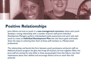 Positive Relationships
 Juma delivers services to youth in a case-management structure, where each youth
 develops a strong relationship with a member of Juma’s staff. Juma’s Individual
 Development Managers perform individualized needs assessments and work with each
 youth to create an Individual Development Plan that sets future goals and breaks
 down the steps to achieving them. Each of these staff members is a Masters-level
 professional.

 The relationships and bonds that form between youth participants and Juma’s staff are
 lifeblood of Juma’s program the glue that brings all of Juma’s services together. Often, the
 Juma staff are among the only adults in these young people’s lives that help to raise their
 expectations about their abilities and encourage themto strive to reach their full
 potential.
 