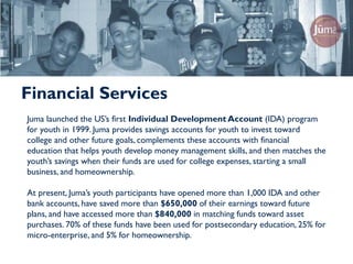 Financial Services
Juma launched the US’s first Individual Development Account (IDA) program
for youth in 1999. Juma provides savings accounts for youth to invest toward
college and other future goals, complements these accounts with financial
education that helps youth develop money management skills, and then matches the
youth’s savings when their funds are used for college expenses, starting a small
business, and homeownership.

At present, Juma’s youth participants have opened more than 1,000 IDA and other
bank accounts, have saved more than $650,000 of their earnings toward future
plans, and have accessed more than $840,000 in matching funds toward asset
purchases. 70% of these funds have been used for postsecondary education, 25% for
micro-enterprise, and 5% for homeownership.
 