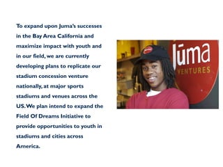 To expand upon Juma’s successes
in the Bay Area California and
maximize impact with youth and
in our field, we are currently
developing plans to replicate our
stadium concession venture
nationally, at major sports
stadiums and venues across the
US. We plan intend to expand the
Field Of Dreams Initiative to
provide opportunities to youth in
stadiums and cities across
America.
 
