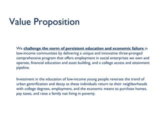 Value Proposition

 We challenge the norm of persistent education and economic failure in
 low-income communities by delivering a unique and innovative three-pronged
 comprehensive program that offers employment in social enterprises we own and
 operate, financial education and asset building, and a college access and attainment
 pipeline.

 Investment in the education of low-income young people reverses the trend of
 urban gentrification and decay as these individuals return to their neighborhoods
 with college degrees, employment, and the economic means to purchase homes,
 pay taxes, and raise a family not living in poverty.
 