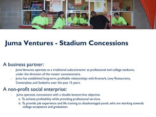 Juma Ventures - Stadium Concessions


A business partner:
   •   Juma Ventures operates as a traditional subcontractor at professional and college stadiums,
       under the direction of the master concessionaire.
   •   Juma has established long-term, profitable relationships with Aramark, Levy Restaurants,
       Centerplate, and Sodexho over the past 15 years.

A non-profit social enterprise:
   •   Juma operates concessions with a double bottom-line objective.
         a. To achieve profitability while providing professional services.
         b. To provide job experience and life training to disadvantaged youth, who are working towards
             college acceptance and graduation.
 