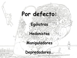 Por defecto:
Ególatras
Hedonistas
Manipuladores
Depredadores…
 