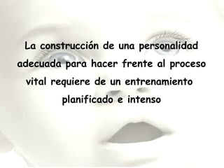 La construcción de una personalidad
adecuada para hacer frente al proceso
vital requiere de un entrenamiento
planificado e intenso
 