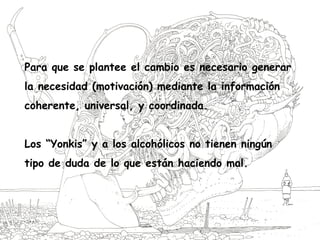 Para que se plantee el cambio es necesario generar
la necesidad (motivación) mediante la información
coherente, universal, y coordinada.
Los “Yonkis” y a los alcohólicos no tienen ningún
tipo de duda de lo que están haciendo mal.
 