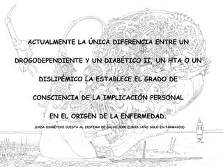 ACTUALMENTE LA ÚNICA DIFERENCIA ENTRE UN
DROGODEPENDIENTE Y UN DIABÉTICO II, UN HTA O UN
DISLIPÉMICO LA ESTABLECE EL GRADO DE
CONSCIENCIA DE LA IMPLICACIÓN PERSONAL
EN EL ORIGEN DE LA ENFERMEDAD.
(CADA DIABÉTICO CUESTA AL SISTEMA DE SALUD 3000 EUROS /AÑO SOLO EN FÁRMACOS)
 