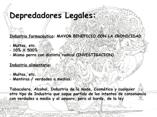 Depredadores Legales:
Industria farmacéutica: MAYOR BENEFICIO CON LA CRONICIDAD
- Multas, etc.
- 10% X 500%
- Mismo perro con distinto radical (INVESTIGACION).
Industria alimentaria:
- Multas, etc.
- Mentiras / verdades a medias.
Tabacalera, Alcohol, Industria de la moda, Cosmética y cualquier
otro tipo de Industria que saque partido de los intentos de consonancia
con verdades a media y al amparo, pero al borde, de la ley
 