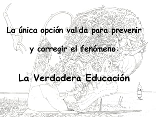 La única opción valida para prevenir
y corregir el fenómeno:
La Verdadera Educación
 