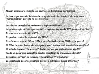 Ningún empresario invierte en asuntos sin beneficios mercantiles.
La investigación esta totalmente sesgada hacia la búsqueda de soluciones
“mercadeables” por ello no se investiga:
Las dietas cetogénicas revierten el hiperinsulinismo?
La psicoterapia de “recapacitación” + desintoxicación de BZD revierte los TAD
Es cierto el estudio ALLHAT?
Es posible tratar la ansiedad sin BZDs?
Es eficiente para el SS un 10% + de efectividad a un 500% + de coste?
El TDAH es una forma de inteligencia que requiere entrenamiento especifico?
El estudio Newcasttle es real? Cuales serian sus implicaciones en AP?
Puede un programa educativo escolar modificar la prevalencia del SX?
Es posible corregir la violencia filioparental? Y el bullying?
La enseñanza de alta exigencia da pie a individuos menos enfermos?
 