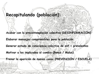 Recapitulando (población):
Acabar con la precontemplación colectiva (DESINFORMACIÓN)
Elaborar mensajes comprensibles para la población
Generar estado de consciencia colectivo de enf.+ prevalentes
Motivar a los implicados al cambio (Bonus / Malus)
Frenar la aparición de nuevos casos (PREVENCIÓN / ESCUELA)
 
