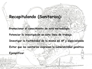 Recapitulando (Sanitarios):
Promocionar el conocimiento de esta metodología
Potenciar la investigación en esta línea de trabajo
Investigar la factibilidad de la misma en AP y especializada
Evitar que los sanitarios expresen la vulnerabilidad genética
Ejemplificar
 