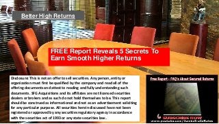 Better High Returns

FREE Report Reveals 5 Secrets To
Earn Smooth Higher Returns
Disclosure: This is not an offer to sell securities. Any person, entity or
organization must first be qualified by the company and read all of the
offering documents and attest to reading and fully understanding such
documents. SFG Acquisitions and its affiliates are not licensed securities
dealers or brokers and as such do not hold themselves to be. This report
should be construed as informational and not as an advertisement soliciting
for any particular purpose. All securities herein discussed have not been
registered or approved by any securities regulatory agency in accordance
with the securities act of 1993 or any state securities law.

 
