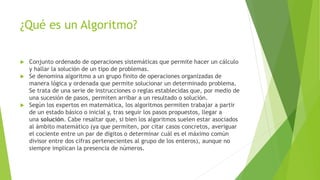 ¿Qué es un Algoritmo?
 Conjunto ordenado de operaciones sistemáticas que permite hacer un cálculo
y hallar la solución de un tipo de problemas.
 Se denomina algoritmo a un grupo finito de operaciones organizadas de
manera lógica y ordenada que permite solucionar un determinado problema.
Se trata de una serie de instrucciones o reglas establecidas que, por medio de
una sucesión de pasos, permiten arribar a un resultado o solución.
 Según los expertos en matemática, los algoritmos permiten trabajar a partir
de un estado básico o inicial y, tras seguir los pasos propuestos, llegar a
una solución. Cabe resaltar que, si bien los algoritmos suelen estar asociados
al ámbito matemático (ya que permiten, por citar casos concretos, averiguar
el cociente entre un par de dígitos o determinar cuál es el máximo común
divisor entre dos cifras pertenecientes al grupo de los enteros), aunque no
siempre implican la presencia de números.
 